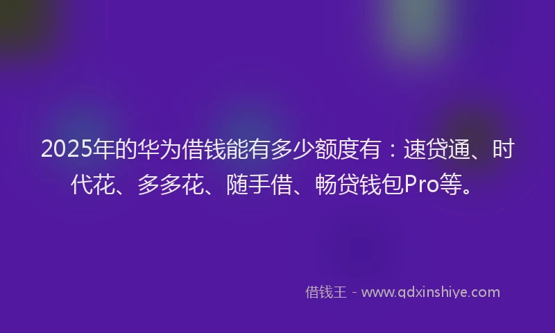 2025年的华为借钱能有多少额度有：速贷通、时代花、多多花、随手借、畅贷钱包Pro等。