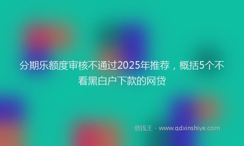 分期乐额度审核不通过2025年推荐，概括5个不看黑白户下款的网贷