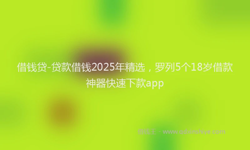 借钱贷-贷款借钱2025年精选，罗列5个18岁借款神器快速下款app