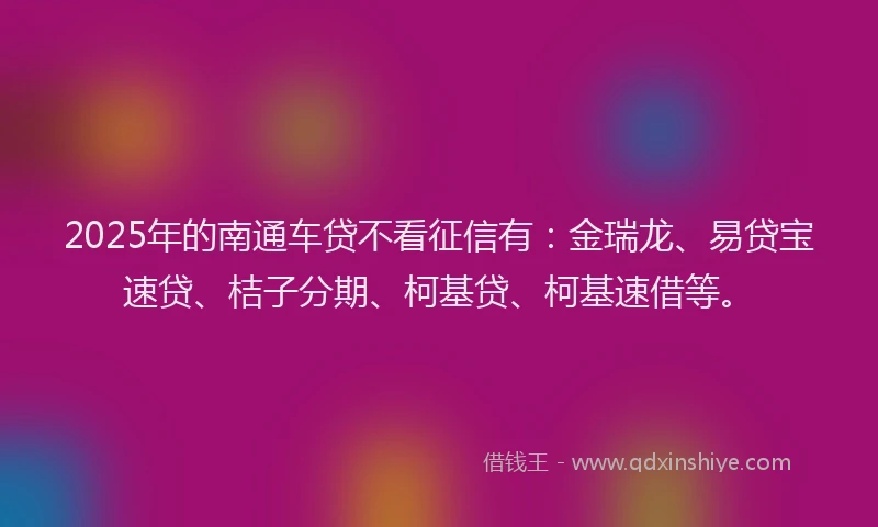 2025年的南通车贷不看征信有：金瑞龙、易贷宝速贷、桔子分期、柯基贷、柯基速借等。
