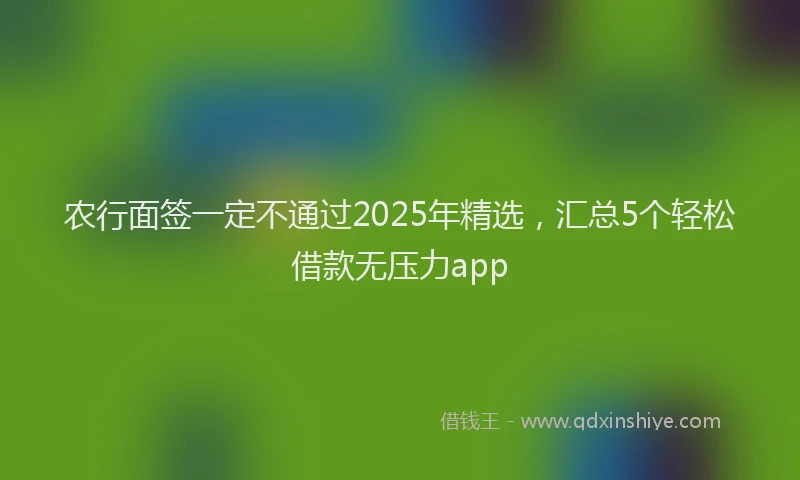 农行面签一定不通过2025年精选，汇总5个轻松借款无压力app