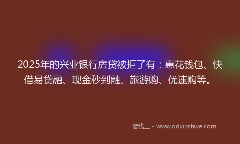2025年的兴业银行房贷被拒了有：惠花钱包、快借易贷融、现金秒到融、旅游购、优速购等。
