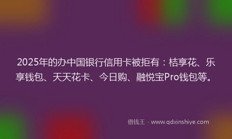 2025年的办中国银行信用卡被拒有：桔享花、乐享钱包、天天花卡、今日购、融悦宝Pro钱包等。