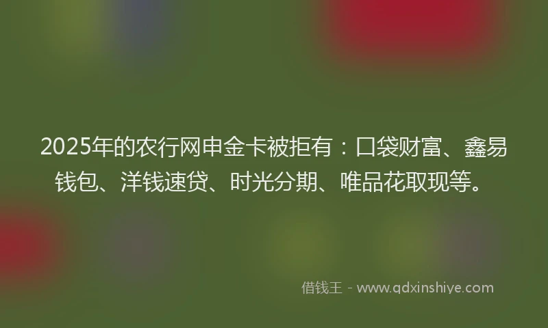 2025年的农行网申金卡被拒有：口袋财富、鑫易钱包、洋钱速贷、时光分期、唯品花取现等。