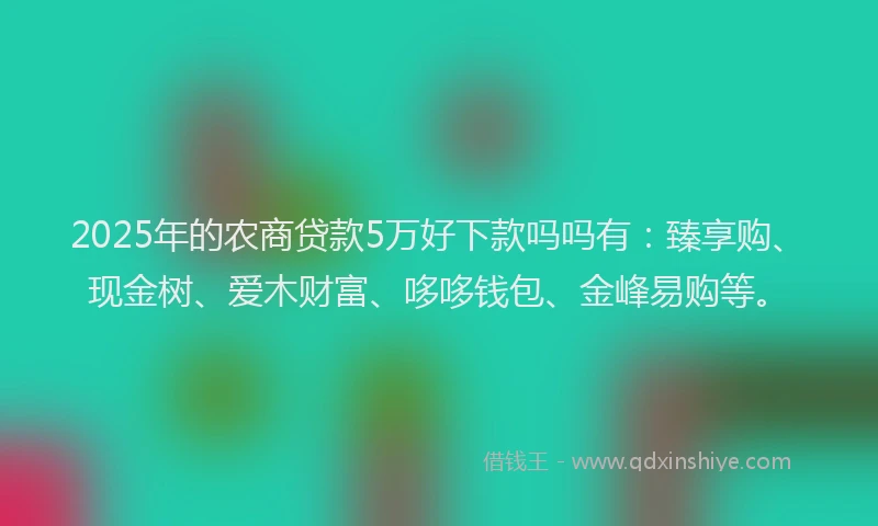 2025年的农商贷款5万好下款吗吗有：臻享购、现金树、爱木财富、哆哆钱包、金峰易购等。