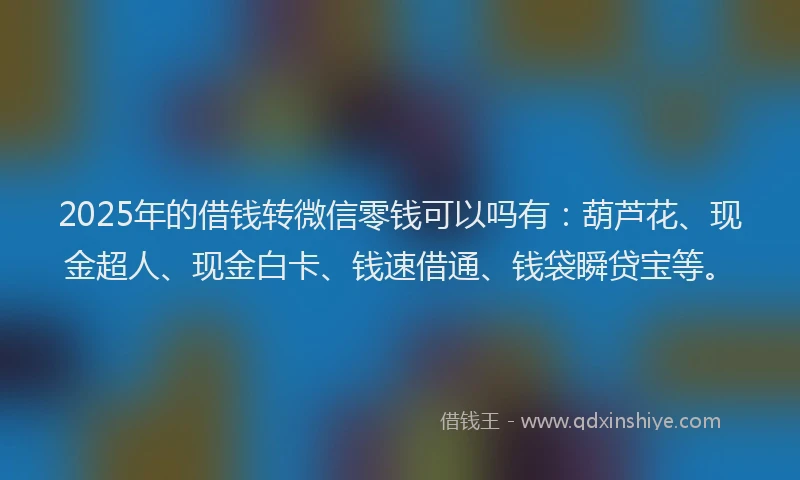 2025年的借钱转微信零钱可以吗有：葫芦花、现金超人、现金白卡、钱速借通、钱袋瞬贷宝等。