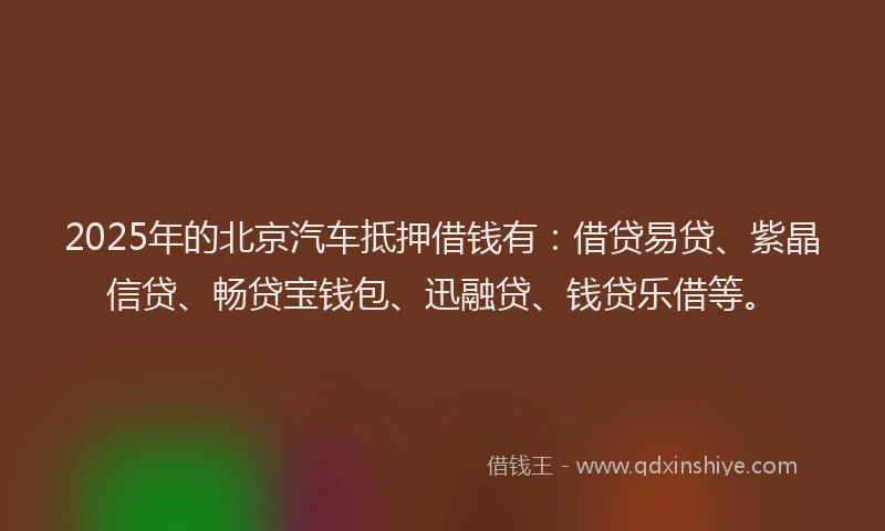 2025年的北京汽车抵押借钱有：借贷易贷、紫晶信贷、畅贷宝钱包、迅融贷、钱贷乐借等。