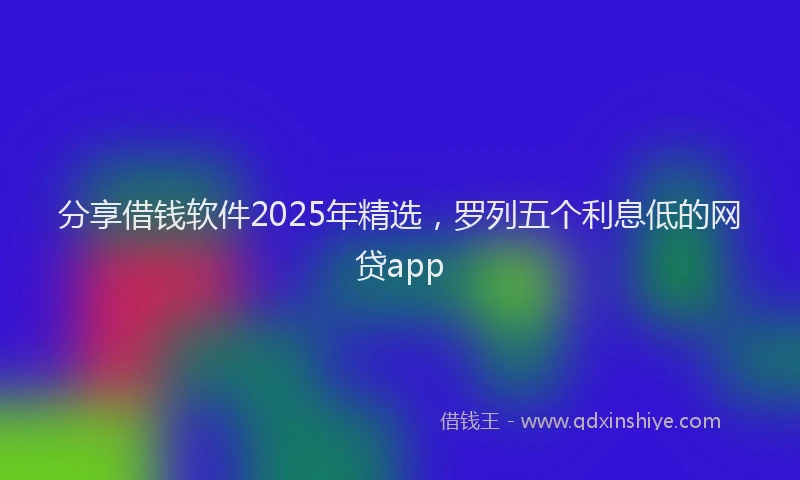 分享借钱软件2025年精选，罗列五个利息低的网贷app