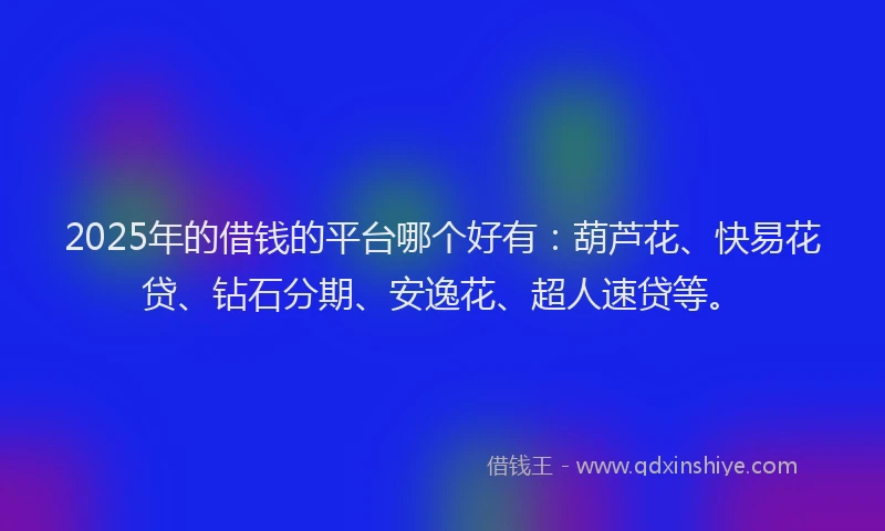 2025年的借钱的平台哪个好有：葫芦花、快易花贷、钻石分期、安逸花、超人速贷等。