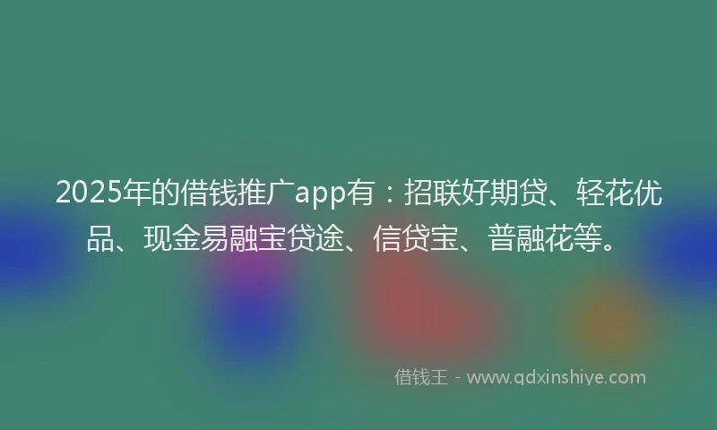 2025年的借钱推广app有：招联好期贷、轻花优品、现金易融宝贷途、信贷宝、普融花等。