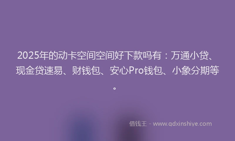2025年的动卡空间空间好下款吗有：万通小贷、现金贷速易、财钱包、安心Pro钱包、小象分期等。