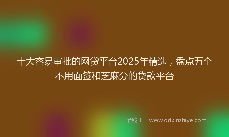 十大容易审批的网贷平台2025年精选，盘点五个不用面签和芝麻分的贷款平台