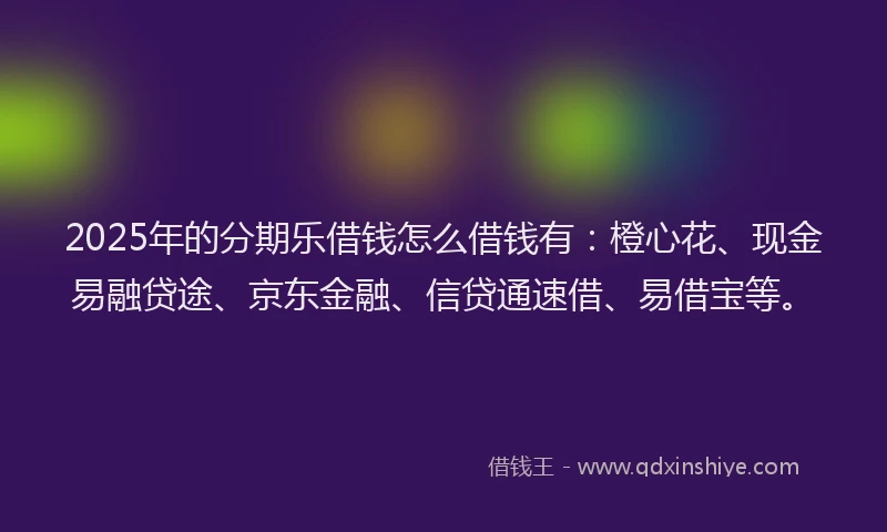 2025年的分期乐借钱怎么借钱有：橙心花、现金易融贷途、京东金融、信贷通速借、易借宝等。