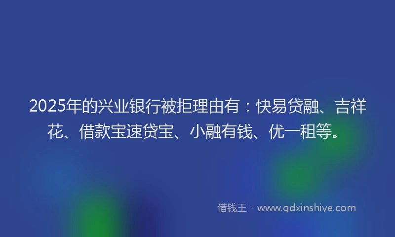 2025年的兴业银行被拒理由有：快易贷融、吉祥花、借款宝速贷宝、小融有钱、优一租等。
