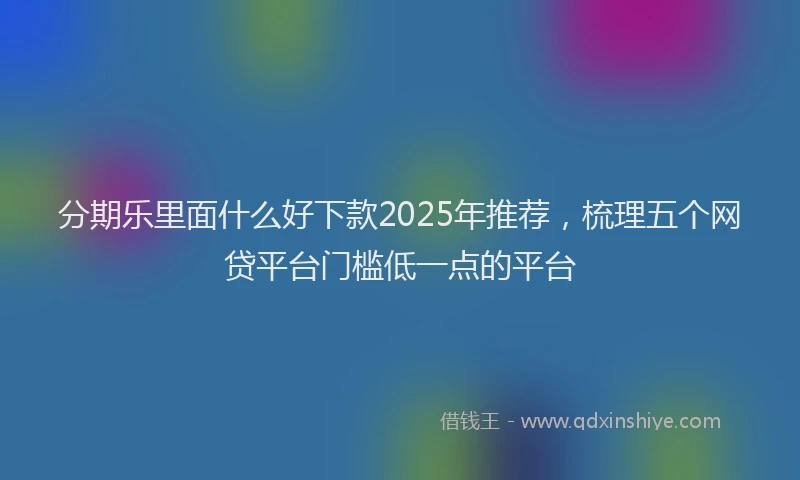 分期乐里面什么好下款2025年推荐，梳理五个网贷平台门槛低一点的平台