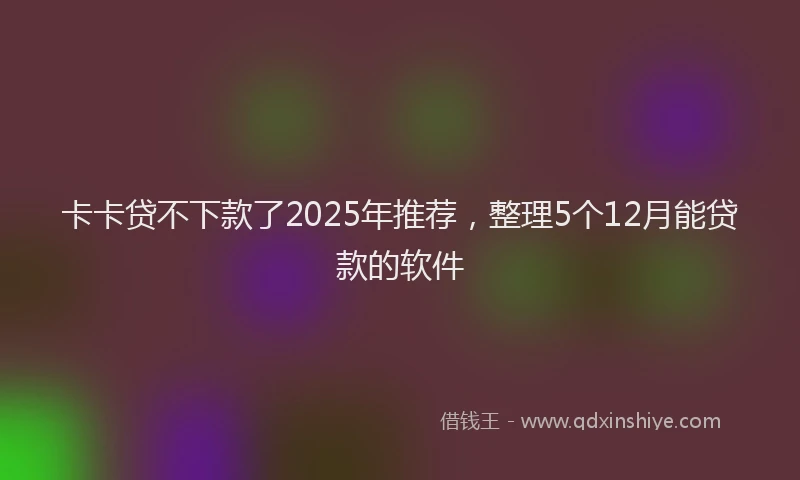 卡卡贷不下款了2025年推荐，整理5个12月能贷款的软件