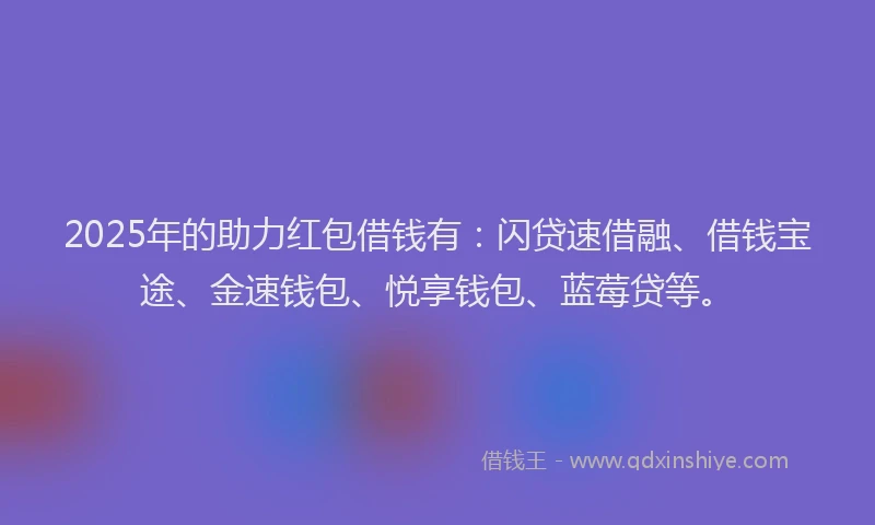 2025年的助力红包借钱有：闪贷速借融、借钱宝途、金速钱包、悦享钱包、蓝莓贷等。