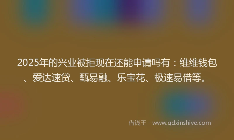 2025年的兴业被拒现在还能申请吗有：维维钱包、爱达速贷、甄易融、乐宝花、极速易借等。