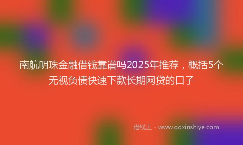 南航明珠金融借钱靠谱吗2025年推荐，概括5个无视负债快速下款长期网贷的口子