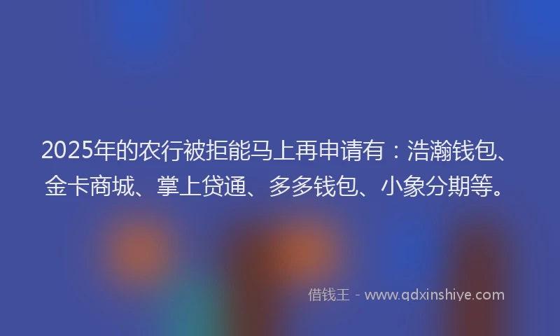 2025年的农行被拒能马上再申请有：浩瀚钱包、金卡商城、掌上贷通、多多钱包、小象分期等。