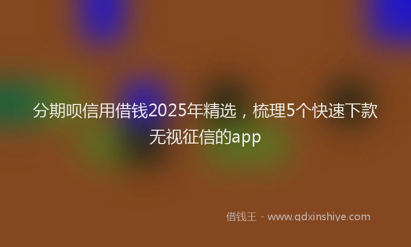 分期呗信用借钱2025年精选，梳理5个快速下款无视征信的app