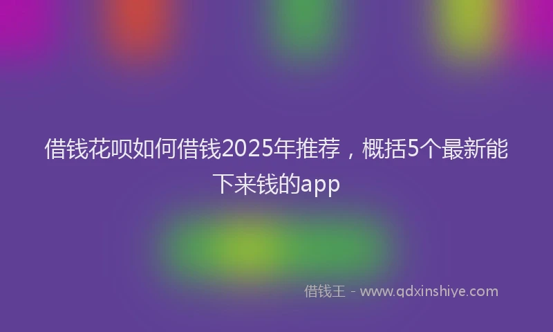借钱花呗如何借钱2025年推荐，概括5个最新能下来钱的app