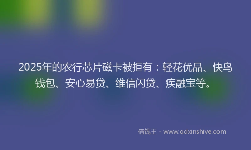 2025年的农行芯片磁卡被拒有：轻花优品、快鸟钱包、安心易贷、维信闪贷、疾融宝等。