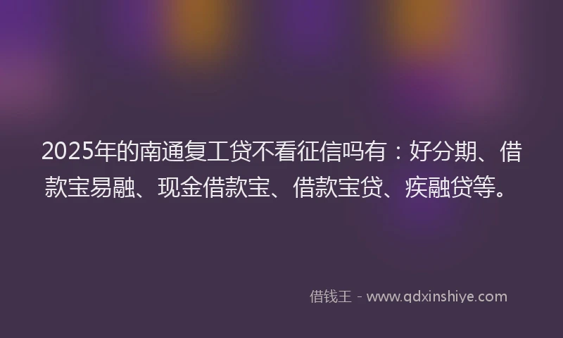 2025年的南通复工贷不看征信吗有：好分期、借款宝易融、现金借款宝、借款宝贷、疾融贷等。