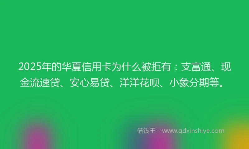 2025年的华夏信用卡为什么被拒有：支富通、现金流速贷、安心易贷、洋洋花呗、小象分期等。