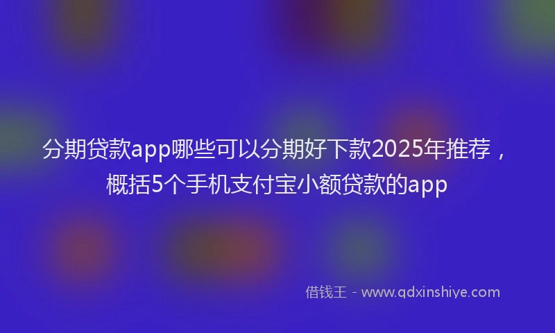 分期贷款app哪些可以分期好下款2025年推荐，概括5个手机支付宝小额贷款的app