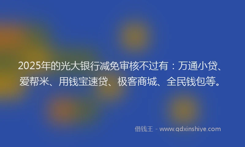 2025年的光大银行减免审核不过有：万通小贷、爱帮米、用钱宝速贷、极客商城、全民钱包等。