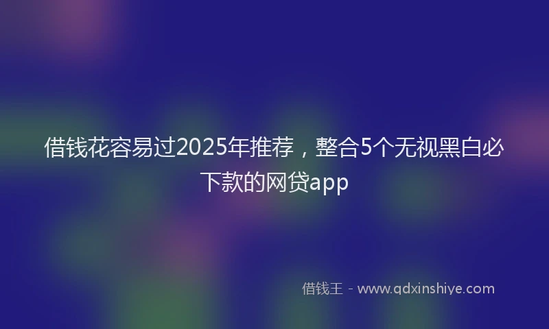 借钱花容易过2025年推荐，整合5个无视黑白必下款的网贷app