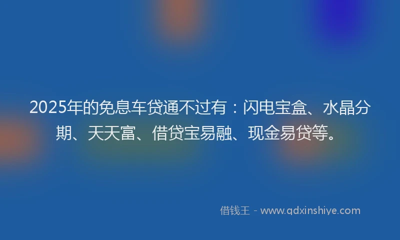 2025年的免息车贷通不过有：闪电宝盒、水晶分期、天天富、借贷宝易融、现金易贷等。