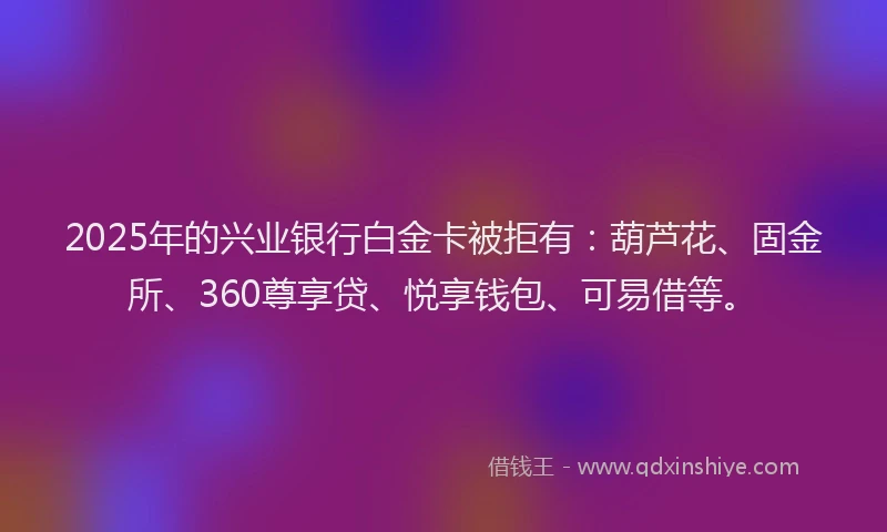 2025年的兴业银行白金卡被拒有：葫芦花、固金所、360尊享贷、悦享钱包、可易借等。