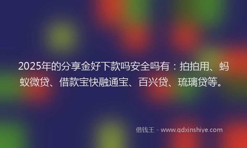 2025年的分享金好下款吗安全吗有：拍拍用、蚂蚁微贷、借款宝快融通宝、百兴贷、琉璃贷等。