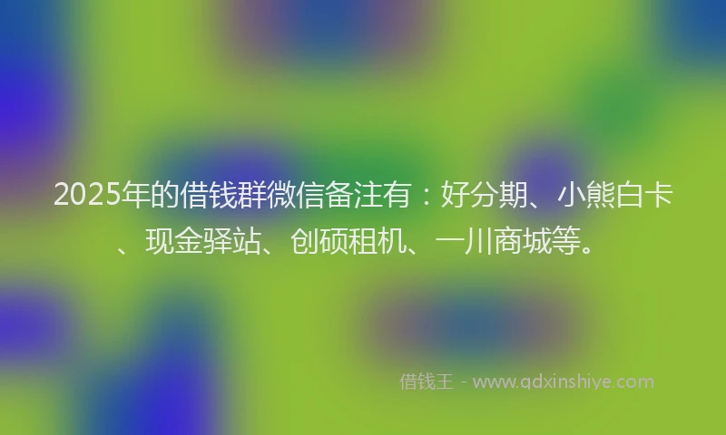 2025年的借钱群微信备注有：好分期、小熊白卡、现金驿站、创硕租机、一川商城等。