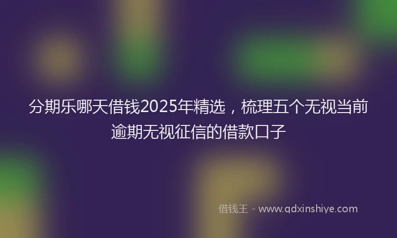 分期乐哪天借钱2025年精选，梳理五个无视当前逾期无视征信的借款口子