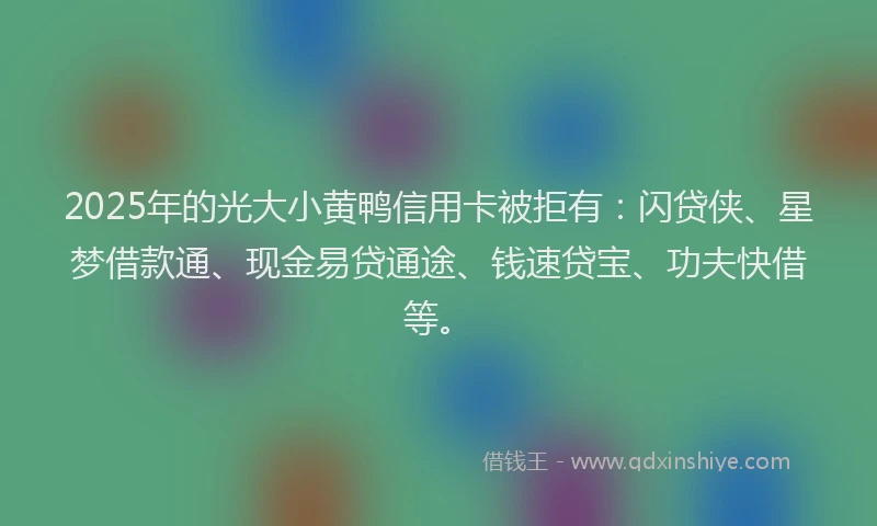 2025年的光大小黄鸭信用卡被拒有：闪贷侠、星梦借款通、现金易贷通途、钱速贷宝、功夫快借等。