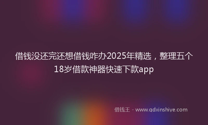 借钱没还完还想借钱咋办2025年精选，整理五个18岁借款神器快速下款app