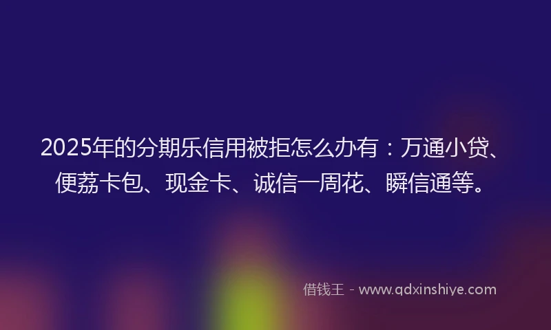 2025年的分期乐信用被拒怎么办有：万通小贷、便荔卡包、现金卡、诚信一周花、瞬信通等。