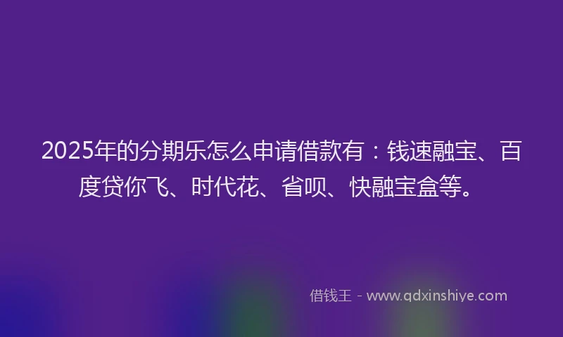 2025年的分期乐怎么申请借款有：钱速融宝、百度贷你飞、时代花、省呗、快融宝盒等。