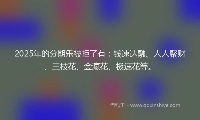 2025年的分期乐被拒了有：钱速达融、人人聚财、三枝花、金瀛花、极速花等。