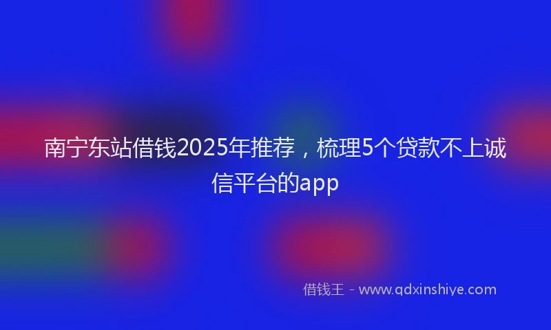南宁东站借钱2025年推荐，梳理5个贷款不上诚信平台的app