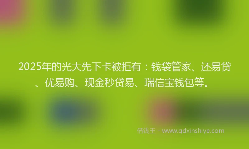 2025年的光大先下卡被拒有：钱袋管家、还易贷、优易购、现金秒贷易、瑞信宝钱包等。