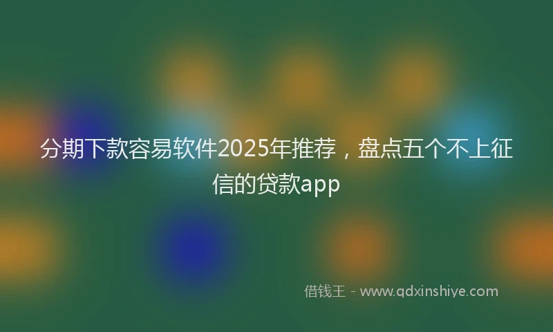 分期下款容易软件2025年推荐，盘点五个不上征信的贷款app