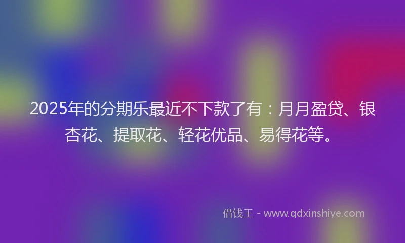 2025年的分期乐最近不下款了有：月月盈贷、银杏花、提取花、轻花优品、易得花等。