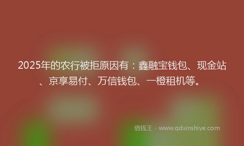 2025年的农行被拒原因有：鑫融宝钱包、现金站、京享易付、万信钱包、一橙租机等。
