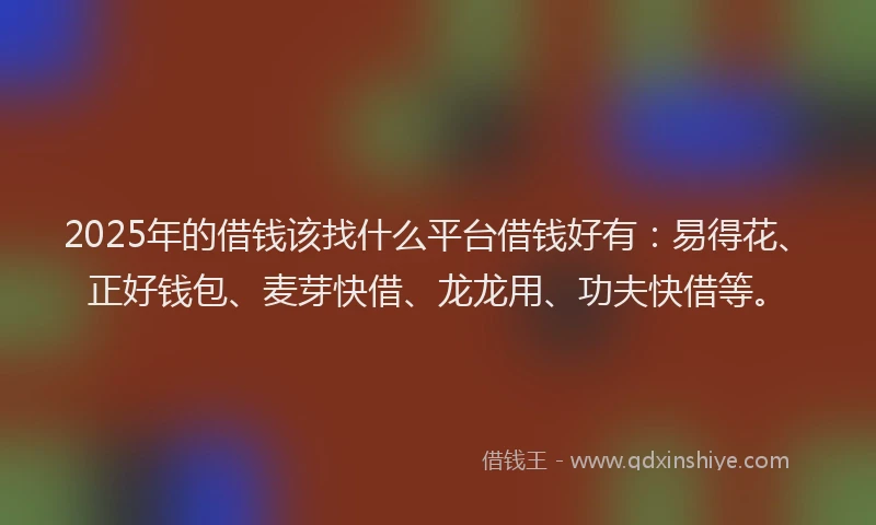 2025年的借钱该找什么平台借钱好有：易得花、正好钱包、麦芽快借、龙龙用、功夫快借等。
