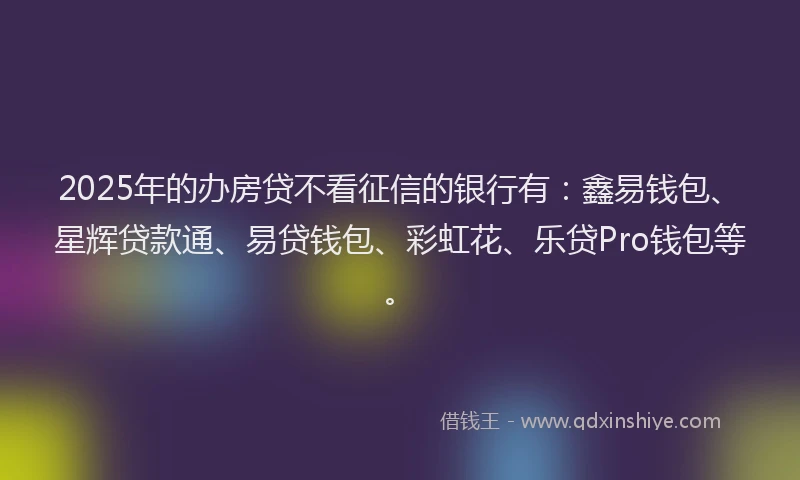 2025年的办房贷不看征信的银行有：鑫易钱包、星辉贷款通、易贷钱包、彩虹花、乐贷Pro钱包等。