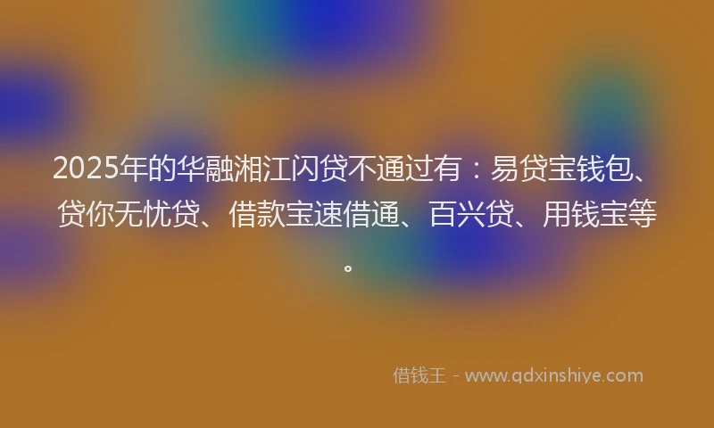 2025年的华融湘江闪贷不通过有：易贷宝钱包、贷你无忧贷、借款宝速借通、百兴贷、用钱宝等。